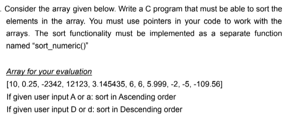 . Consider the array given below. Write a C program that must be able to sort the
elements in the array. You must use pointers in your code to work with the
arrays. The sort functionality must be implemented as a separate function
named "sort_numeric()"
Array for your evaluation
[10, 0.25, -2342, 12123, 3.145435, 6, 6, 5.999, -2, -5, -109.56]
If given user input A or a: sort in Ascending order
If given user input D or d: sort in Descending order