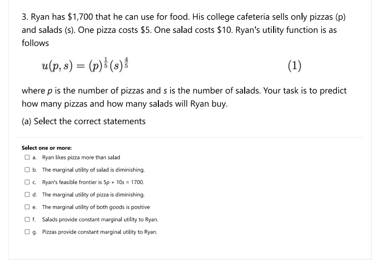 3. Ryan has $1,700 that he can use for food. His college cafeteria sells only pizzas (p)
and salads (s). One pizza costs $5. One salad costs $10. Ryan's utility function is as
follows
u(p, s) = (p) & (s)
(1)
where p is the number of pizzas and s is the number of salads. Your task is to predict
how many pizzas and how many salads will Ryan buy.
(a) Select the correct statements
Select one or more:
a. Ryan likes pizza more than salad
b. The marginal utility of salad is diminishing.
c. Ryan's feasible frontier is 5p + 10s= 1700.
Od. The marginal utility of pizza is diminishing.
Oe. The marginal utility of both goods is positive
Of. Salads provide constant marginal utility to Ryan.
g. Pizzas provide constant marginal utility to Ryan.