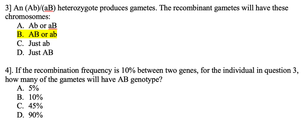 3] An (Ab)/(aB) heterozygote produces gametes. The recombinant gametes will have these
chromosomes:
A. Ab or aB
B. AB or ab
C. Just ab
D. Just AB
4]. If the recombination frequency is 10% between two genes, for the individual in question 3,
how many of the gametes will have AB genotype?
A. 5%
B. 10%
C. 45%
D. 90%