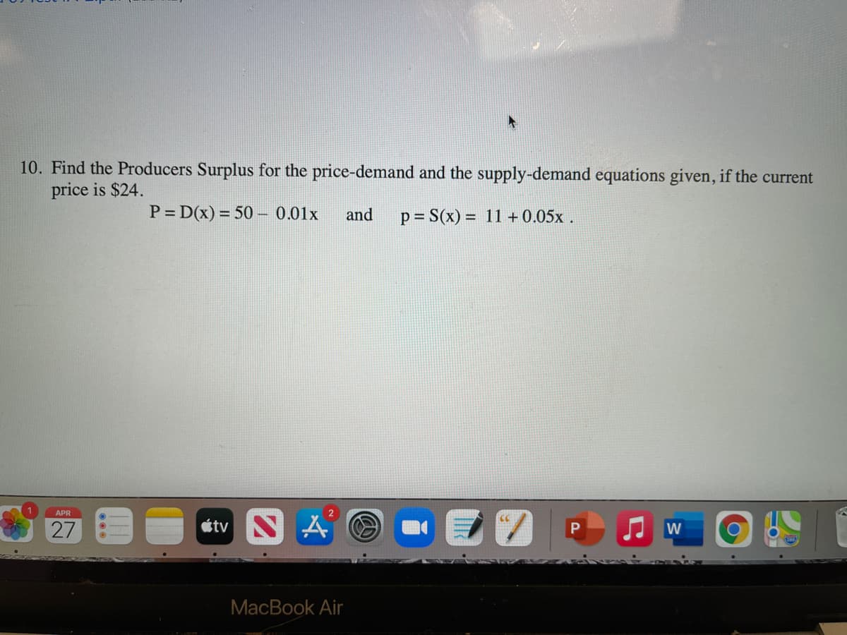 10. Find the Producers Surplus for the price-demand and the supply-demand equations given, if the current
price is $24.
P = D(x) = 50 – 0.01x
and
p = S(x) = 11 + 0.05x .
APR
2
27
étv S A O
MacBook Air

