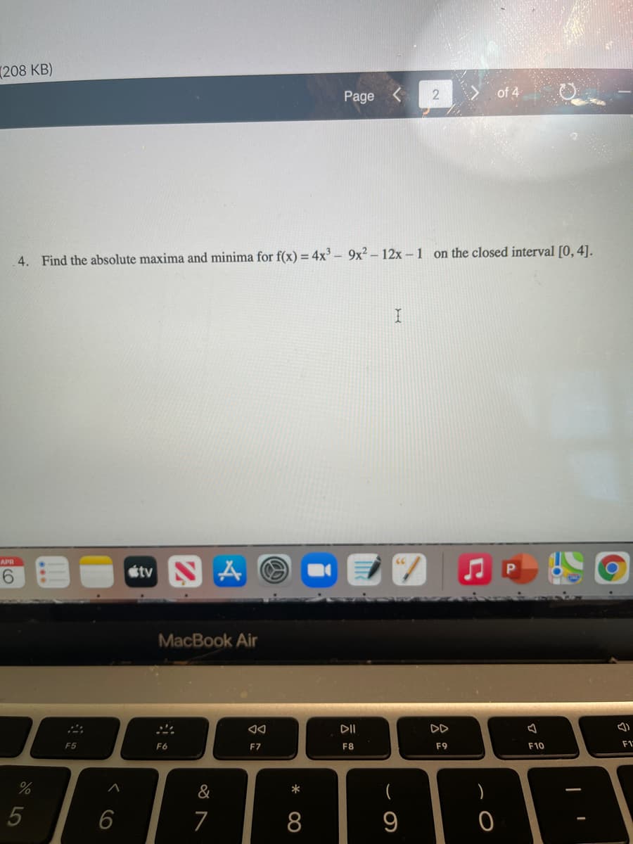 (208 KB)
Page
of 4
4. Find the absolute maxima and minima for f(x) = 4x³ – 9x² – 12x – 1 on the closed interval [0, 4].
APR
étv N A O
MacBook Air
DII
DD
F5
F6
F7
F8
F9
F10
F1
&
*
6
7
8
