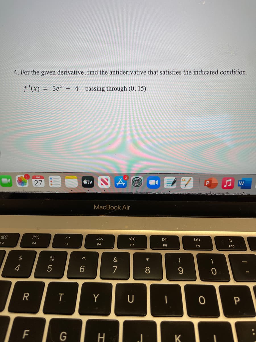 4. For the given derivative, find the antiderivative that satisfies the indicated condition.
f '(x) = 5e* - 4 passing through (0, 15)
27
étv S A
W
MacBook Air
80
888
DII
DD
F3
F4
F5
F6
F7
F8
F9
F10
$4
%
&
*
4
7
8
R
Y
U
F
H
