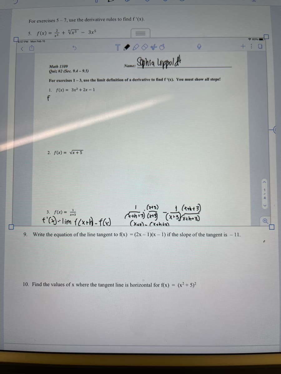 For exercises 5-7, use the derivative rules to find f (x).
5. f(x) =
+ Vx3 - 3x5
4:57 PM Mon Feb 15
+: 0
Sphia Loppoldt
Math 1309
Name:
Quiz #2 (Sec. 9.4 – 9.5)
For exercises 1-3, use the limit definition of a derivative to find f (x). You must show all steps!
1. f(x) = 3x²+ 2x- 1
2. f(x) = vx+5
(+)
3. f(x) =
9. Write the equation of the line tangent to f(x) = (2x – 1)(x – 1) if the slope of the tangent is - 11.
10. Find the values of x where the tangent line is horizontal for f(x) = (x² + 5)²
