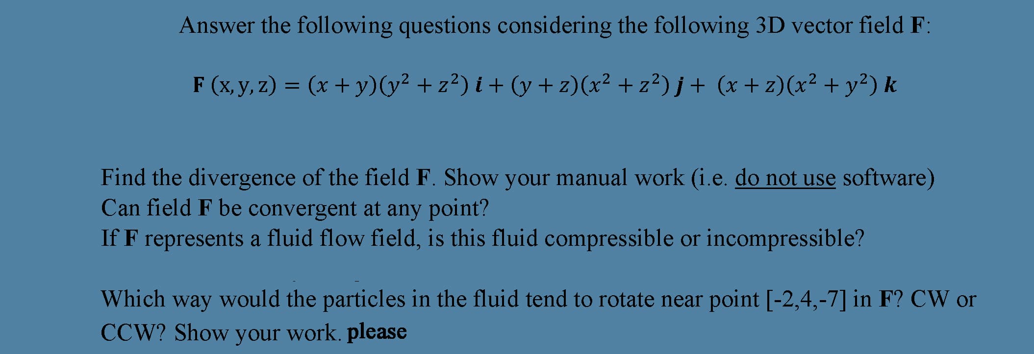 Answer the following questions considering the following 3D vector field F:
F (x, y, z) = (x + y)(y² + z²) i + (y+ z)(x² + z²)j+ (x +z)(x² + y²) k
Find the divergence of the field F. Show your manual work (i.e. do not use software)
Can field F be convergent at any point?
If F represents a fluid flow field, is this fluid compressible or incompressible?
Which way would the particles in the fluid tend to rotate near point [-2,4,-7] in F? CW or
CCW? Show your work. please
