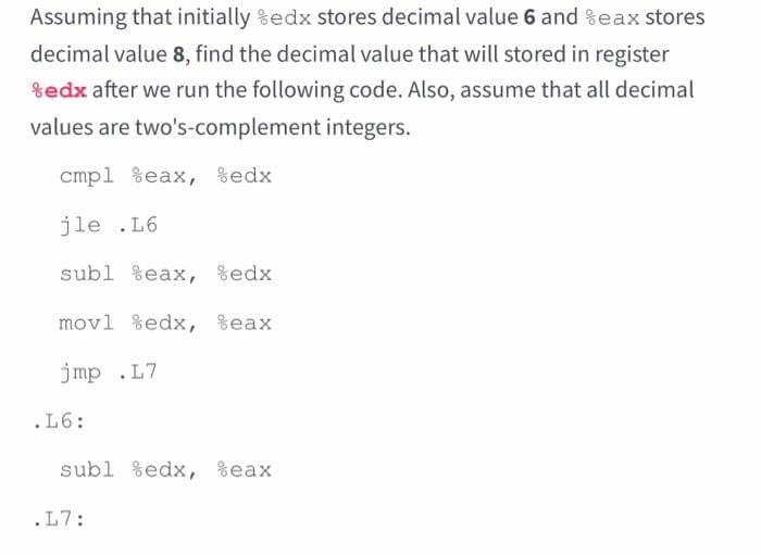Assuming that initially %edx stores decimal value 6 and %eax stores
decimal value 8, find the decimal value that will stored in register
%edx after we run the following code. Also, assume that all decimal
values are two's-complement integers.
cmp1 %eax, %edx
jle .L6
subl %eax, %edx
movl %edx, %eax
jmp .L7
.L6:
subl %edx, %eax
.L7: