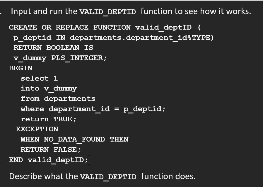 Input and run the VALID_DEPTID function to see how it works.
CREATE OR REPLACE FUNCTION valid_deptID (
p_deptid IN departments. department_id%TYPE)
RETURN BOOLEAN IS
v_dummy PLS_INTEGER;
BEGIN
select 1
into v_dummy
from departments
where department_id = p_deptid;
return TRUE;
EXCEPTION
WHEN NO_DATA_FOUND THEN
RETURN FALSE;
END valid_deptID;|
Describe what the VALID_DEPTID function does.