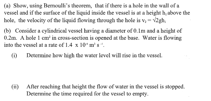 (a) Show, using Bernoulli's theorem, that if there is a hole in the wall of a
vessel and if the surface of the liquid inside the vessel is at a height h, above the
hole, the velocity of the liquid flowing through the hole is v, = v2gh,
(b) Consider a cylindrical vessel having a diameter of 0.1m and a height of
0.2m. A hole 1 cm² in cross-section is opened at the base. Water is flowing
into the vessel at a rate of 1.4 x 10* m² s '.
(i)
Determine how high the water level will rise in the vessel.
(ii)
After reaching that height the flow of water in the vessel is stopped.
Determine the time required for the vessel to empty.
