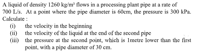 A liquid of density 1260 kg/m³ flows in a processing plant pipe at a rate of
700 L/s. At a point where the pipe diameter is 60cm, the pressure is 300 kPa.
Calculate :
the velocity in the beginning
(ii) the velocity of the liquid at the end of the second pipe
(iii) the pressure at the second point, which is 1metre lower than the first
point, with a pipe diameter of 30 cm.
(i)
