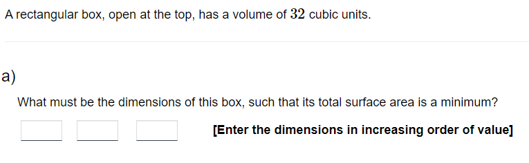 A rectangular box, open at the top, has a volume of 32 cubic units.
a)
What must be the dimensions of this box, such that its total surface area is a minimum?
[Enter the dimensions in increasing order of value]