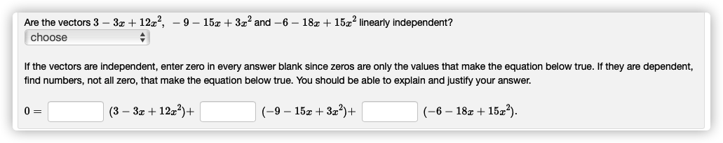 Are the vectors 3 – 3x + 127?.
- 9 – 15x + 3x² and -6 – 18x + 15x2 linearly independent?
choose
If the vectors are independent, enter zero in every answer blank since zeros are only the values that make the equation below true. If they are dependent,
find numbers, not all zero, that make the equation below true. You should be able to explain and justify your answer.
0 =
(3 – 3x + 12x?)+
(-9 – 15x + 3æ²)+
(-6 – 18x + 15x²).
