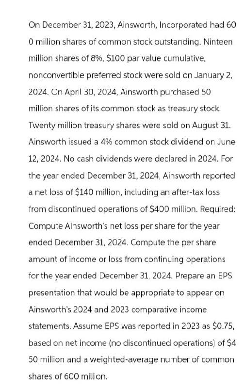 On December 31, 2023, Ainsworth, Incorporated had 60
O million shares of common stock outstanding. Ninteen
million shares of 8%, $100 par value cumulative,
nonconvertible preferred stock were sold on January 2,
2024. On April 30, 2024, Ainsworth purchased 50
million shares of its common stock as treasury stock.
Twenty million treasury shares were sold on August 31.
Ainsworth issued a 4% common stock dividend on June
12, 2024. No cash dividends were declared in 2024. For
the year ended December 31, 2024, Ainsworth reported
a net loss of $140 million, including an after-tax loss
from discontinued operations of $400 million. Required:
Compute Ainsworth's net loss per share for the year
ended December 31, 2024. Compute the per share
amount of income or loss from continuing operations
for the year ended December 31, 2024. Prepare an EPS
presentation that would be appropriate to appear on
Ainsworth's 2024 and 2023 comparative income
statements. Assume EPS was reported in 2023 as $0.75,
based on net income (no discontinued operations) of $4
50 million and a weighted-average number of common
shares of 600 million.