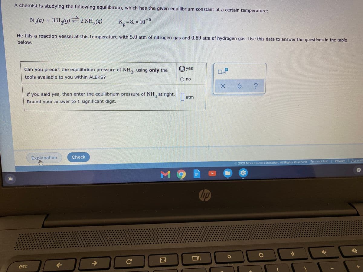 A chemist is studying the following equilibirum, which has the given equilibrium constant at a certain temperature:
N,(g) + 3H,(g) –2 NH,(g)
K,=8. × 10
He fills a reaction vessel at this temperature with 5.0 atm of nitrogen gas and 0.89 atm of hydrogen gas. Use this data to answer the questions in the table
below.
Can you predict the equilibrium pressure of NH,, using only the
Oves
x10
tools available to you within ALEKS?
O no
If you said yes, then enter the equilibrium pressure of NH,
3.
at right.
atm
Round your answer to 1 significant digit.
Explanation
Check
2021 McGraw-Hill Education. All Rights Reserved. Terms of Use Privacy Accessit
6.
MO
hp
->
Ce
esc
