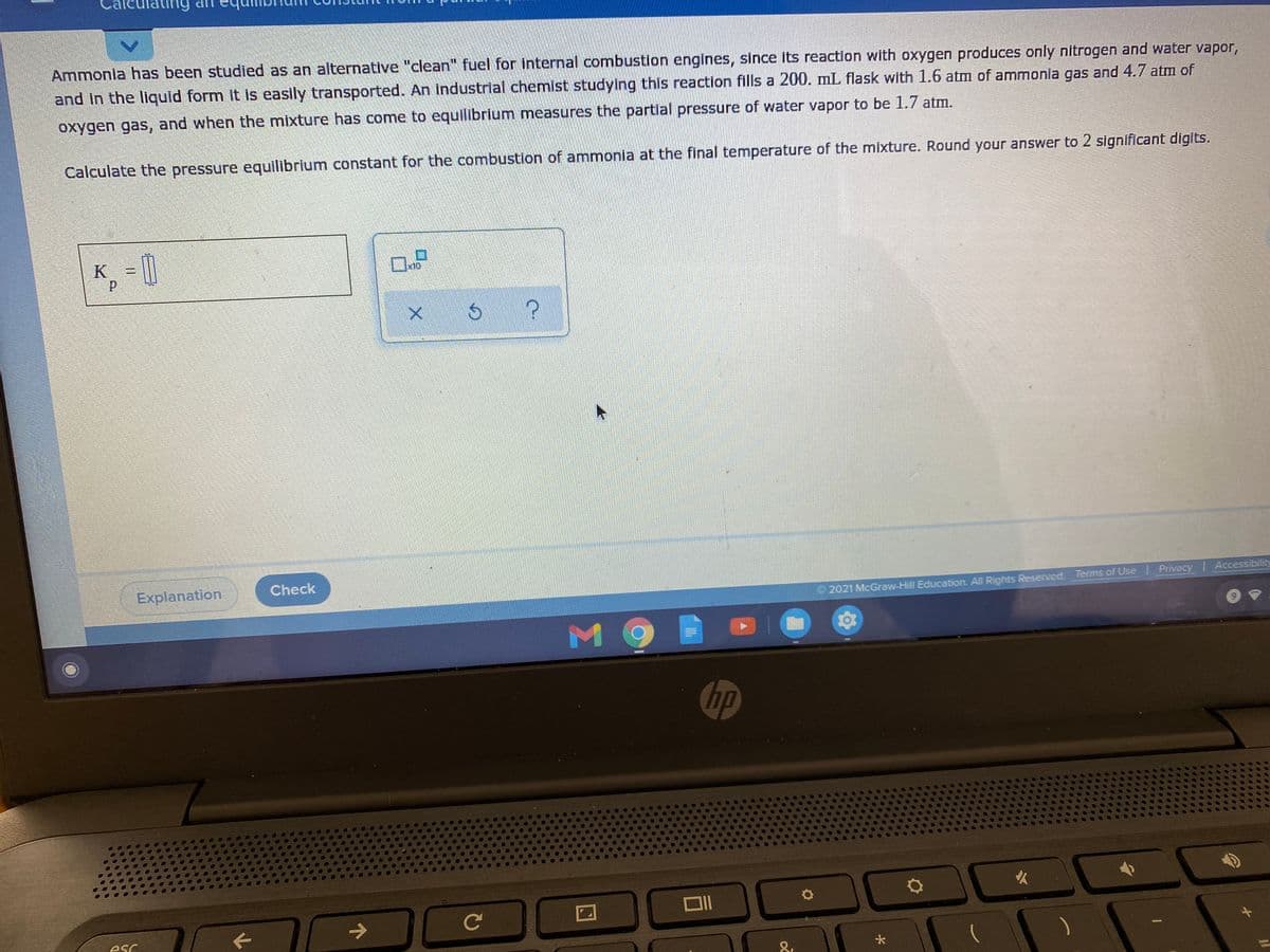 ating
UP bunE
Ammonia has been studied as an alternative "clean" fuel for internal combustion engines, since its reaction with oxygen produces only nitrogen and water vapor,
and in the liquld form It is easily transported. An Industrial chemist studying this reaction fills a 200. mL flask with 1.6 atm of ammonia gas and 4.7 atm of
oxygen gas, and when the mixture has come to equilibrium measures the partial pressure of water vapor to be 1.7 atm.
Calculate the pressure equilibrium constant for the combustion of ammonia at the final temperature of the mixture. Round your answer to 2 significant digits.
K =
Check
Explanation
2021 McGraw-Hill Education. All Rights Reserved Terms of Use Privacy Accessibility
M 9
hp
esc
