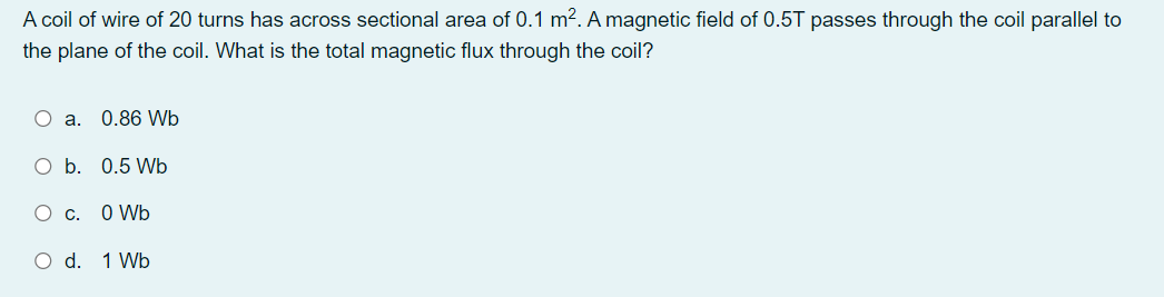A coil of wire of 20 turns has across sectional area of 0.1 m?. A magnetic field of 0.5T passes through the coil parallel to
the plane of the coil. What is the total magnetic flux through the coil?
O a. 0.86 Wb
O b. 0.5 Wb
O c. O Wb
O d. 1 Wb
