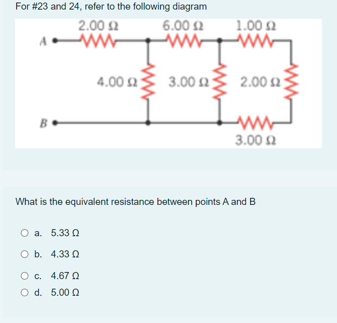 For #23 and 24, refer to the following diagram
2.00 2
6.00 2
1.00 2
4.00 2
3.00 2
2.00 2
B
3.00 2
What is the equivalent resistance between points A and B
О а. 5.33
O b. 4.33 Q
O c. 4.67 Q
O d. 5.00 Q
