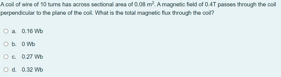 A coil of wire of 10 turns has across sectional area of 0.08 m². A magnetic field of 0.4T passes through the coil
perpendicular to the plane of the coil. What is the total magnetic flux through the coil?
a. 0.16 Wb
O b. O Wb
O c. 0.27 Wb
O d. 0.32 Wb
