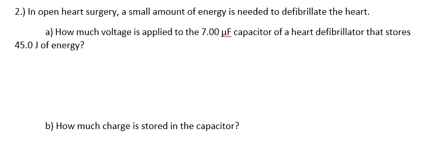 2.) In open heart surgery, a small amount of energy is needed to defibrillate the heart.
a) How much voltage is applied to the 7.00 µF capacitor of a heart defibrillator that stores
45.0 J of energy?
b) How much charge is stored in the capacitor?
