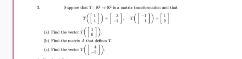 Suppose that T : R² → R² is a matrix transformation and that
7([}))-[-), "([;))-}]
7((:)
(a) Find the vector
(b) Find the matrix A that defines T.
(c) Find the vector
