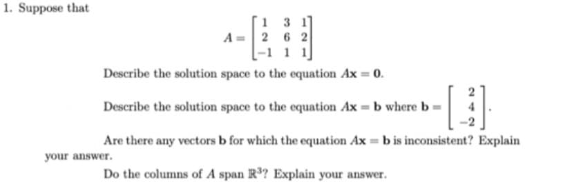 Suppose that
A= 2 6 2
[-1 1 1]
Describe the solution space to the equation Ax = 0.
Describe the solution space to the equation Ax = b where b :
Are there any vectors b for which the equation Ax = b is inconsistent? Explain
your answer.
Do the columns of A span R? Explain your answer.
