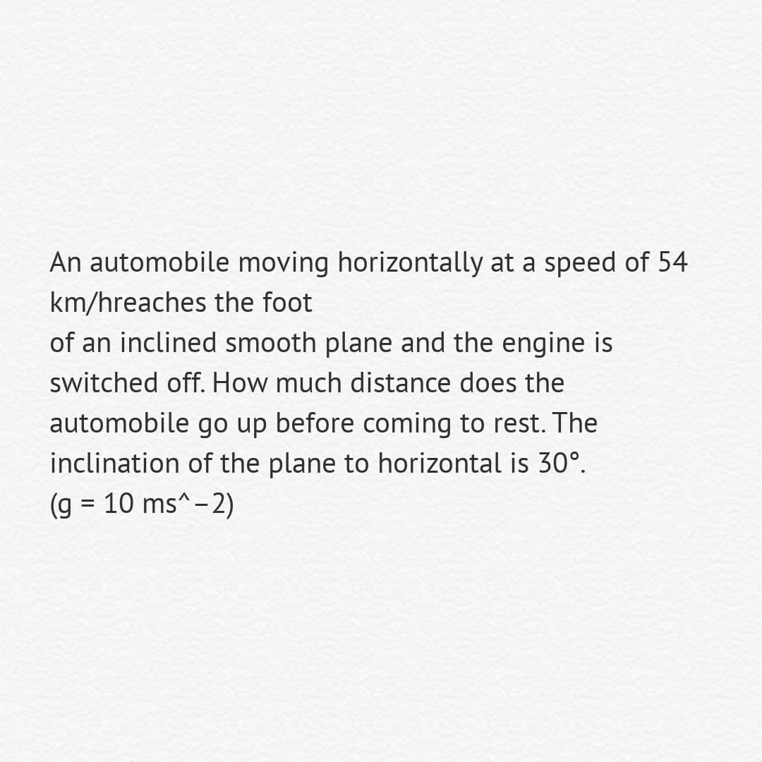 An automobile moving horizontally at a speed of 54
km/hreaches the foot
of an inclined smooth plane and the engine is
switched off. How much distance does the
automobile go up before coming to rest. The
inclination of the plane to horizontal is 30°.
(g = 10 ms^-2)
%3D
