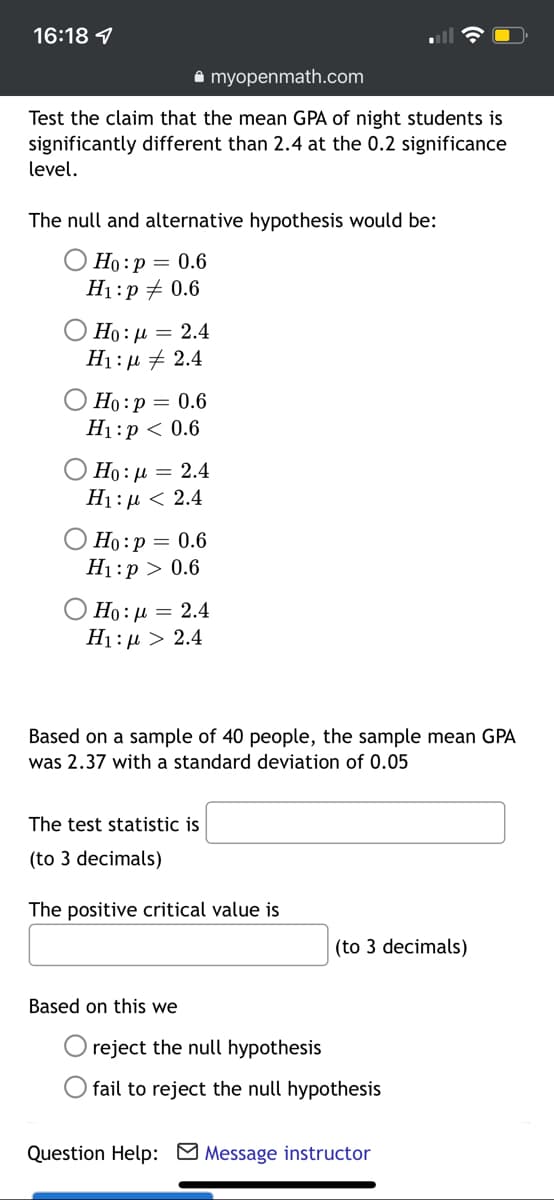 16:18 1
A myopenmath.com
Test the claim that the mean GPA of night students is
significantly different than 2.4 at the 0.2 significance
level.
The null and alternative hypothesis would be:
О Но:р — 0.6
H1:p + 0.6
Ο H0: μ 2.4
H1:µ + 2.4
Но: р — 0.6
H1:p < 0.6
Ho : µ = 2.4
H1:µ < 2.4
Но: р — 0.6
H1:p > 0.6
О Но: д 3 2.4
H1: µ > 2.4
Based on a sample of 40 people, the sample mean GPA
was 2.37 with a standard deviation of 0.05
The test statistic is
(to 3 decimals)
The positive critical value is
(to 3 decimals)
Based on this we
reject the null hypothesis
O fail to reject the null hypothesis
Question Help: M Message instructor
