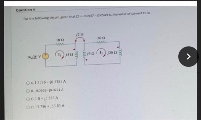 Question 4
For the following circuit, given that 12 -0.0547 -j0.0549 A, the value of current 11 is:
30 2
ww
102
16/0 V
j6n ( j20n
<>
OA13736+ j0.5385 A
O B. -0.0268 - J0.0721 A
OC10+j5.385 A
OD. 13.736+ j53.85 A
