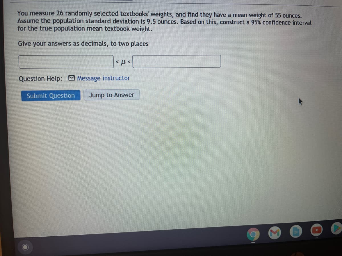 You measure 26 randomly selected textbooks' weights, and find they have a mean weight of 55 ounces.
Assume the population standard deviation is 9.5 ounces. Based on this, construct a 95% confidence interval
for the true population mean textbook weight.
Give your answers as decimals, to two places
Question Help: Message instructor
Submit Question
Jump to Answer
