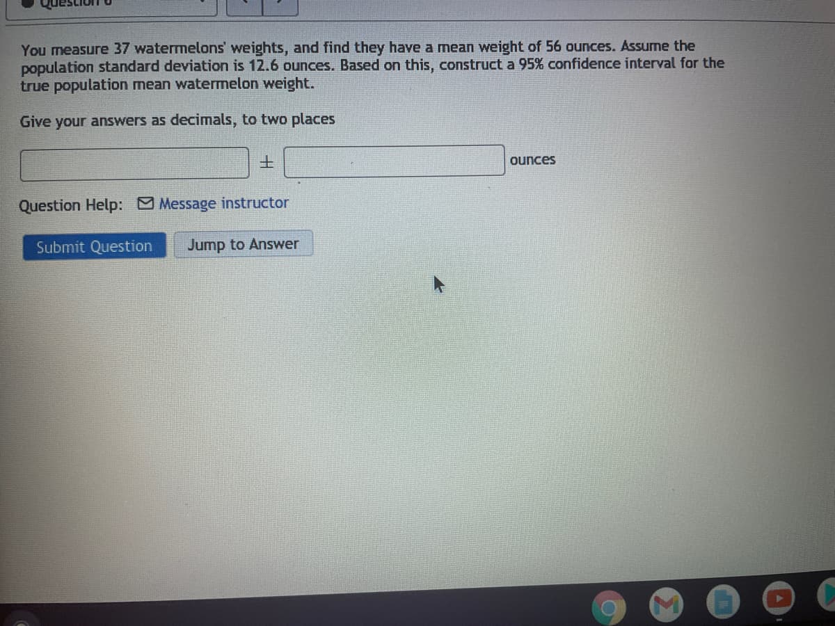 You measure 37 watermelons' weights, and find they have a mean weight of 56 ounces. Assume the
population standard deviation is 12.6 ounces. Based on this, construct a 95% confidence interval for the
true population mean watermelon weight.
Give your answers as decimals, to two places
土
ounces
Question Help: Message instructor
Submit Question
Jump to Answer
