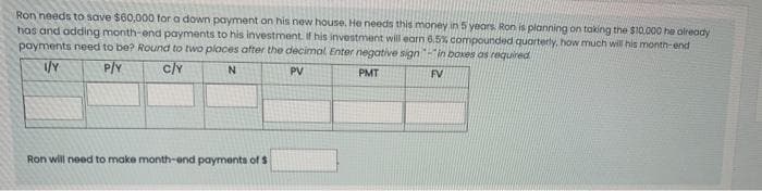 Ron needs to save $60,000 for a down payment on his new house. He needs this money in 5 years. Ron is planning on taking the $10.000 he already
has and adding month-end payments to his investment, If his investment will earn 6,5% compounded quarterly, how much will his month-end
payments need to be? Round to two places after the decimal Enter negative sign-in boxes as required
P/Y
c/Y
PV
PMT
FV
Ron will need to make month-end payments of $
