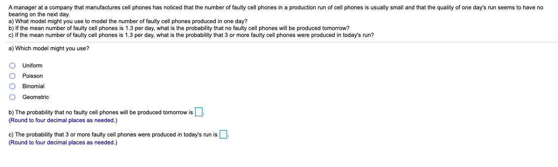 A manager at a company that manufactures cell phones has noticed that the number of faulty cell phones in a production run of cell phones is usually small and that the quality of one day's run seems to have no
bearing on the next day.
a) What model might you use to model the number of faulty cell phones produced in one day?
b) If the mean number of faulty cell phones is 1.3 per day, what is the probability that no faulty cell phones will be produced tomorrow?
c) If the mean number of faulty cell phones is 1.3 per day, what is the probability that 3 or more faulty cell phones were produced in today's run?
a) Which model might you use?
Uniform
Poisson
Binomial
Geometric
b) The probability that no faulty cell phones will be produced tomorrow is
(Round
four decimal places as needed.)
c) The probability that 3 or more faulty cell phones were produced in today's run is.
(Round
four decimal places as needed.)
