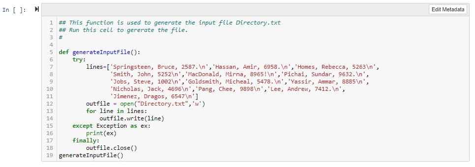In [ ]: M
Edit Metadata
## This function is used to generate the input file Directory.txt
2 ## Run this cell to gererate the file.
#3
5 def generateInputFile():
try:
lines=['Springsteen, Bruce, 2587. \n', 'Hassan, Amir, 6958. \n', 'Homes, Rebecca, 5263\n',
'Smith, John, 5252\n', 'MacDonald, Mirna, 8965!\n', 'Pichai, Sundar, 9632. \n',
'Jobs, Steve, 1002\n', 'Goldsmith, Micheal, 5478. \n', 'Yassir, Ammar, 8885\n',
'Nicholas, Jack, 4696\n', 'Pang, Chee, 9898\n','Lee, Andrew, 7412. \n',
'Jimenez, Dragos, 6547\n']
10
11
outfile = open("Directory.txt", 'w')
for line in lines:
12
13
outfile.write(line)
except Exception as ex:
print(ex)
finally:
outfile.close()
14
15
16
17
18
19 generateInputFile()

