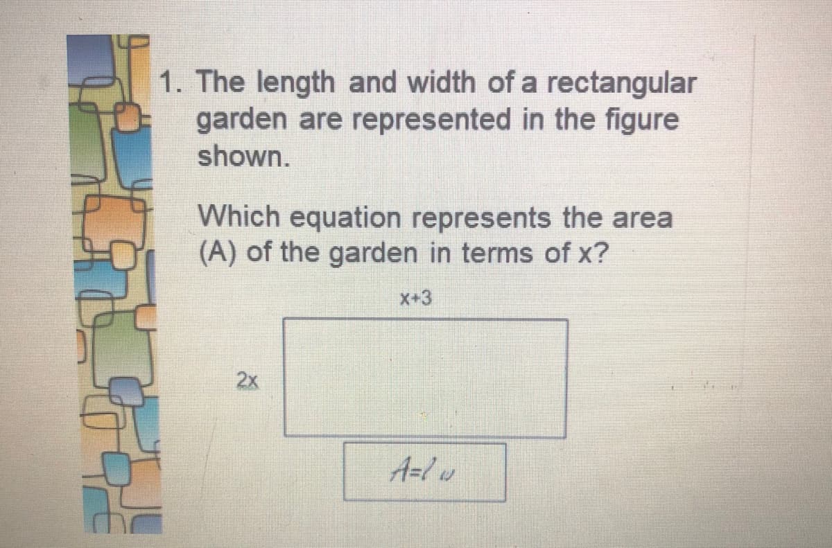 1. The length and width of a rectangular
garden are represented in the figure
shown.
Which equation represents the area
(A) of the garden in terms of x?
X+3
2x
A=lw
