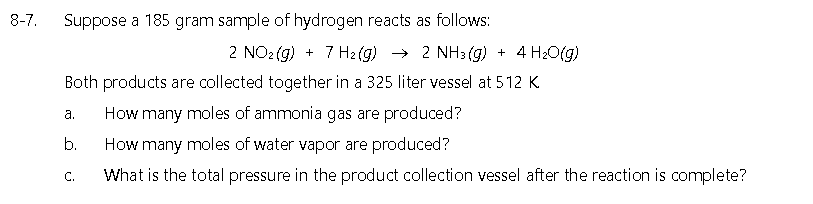 8-7.
Suppose a 185 gram sample of hydrogen reacts as follows:
2 NO2 (g) + 7 H2 (g) → 2 NH3 (g) + 4 H2O(g)
Both products are collected together in a 325 liter vessel at 512 K
а.
How many moles of ammonia gas are produced?
b.
How many moles of water vapor are produced?
C.
What is the total pressure in the product collection vessel after the reaction is complete?
