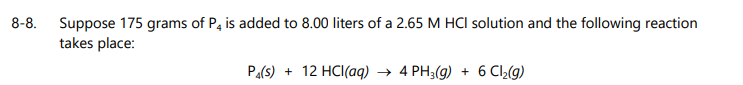 8-8.
Suppose 175 grams of P, is added to 8.00 liters of a 2.65 M HCI solution and the following reaction
takes place:
Pa(s) + 12 HCI(aq) → 4 PH3(g) + 6 CI,(g)
