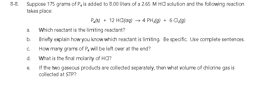 8-8.
Suppose 175 grams of P, is added to 8.00 liters of a 2.65 M HC solution and the following reaction
takes place:
Pa(s) + 12 HC(aq) → 4 PH3(g) + 6 Cla(g)
а.
Which reactant is the limiting reactant?
b.
Briefly explain how you know which reactant is limiting. Be specific. Use complete sentences.
C.
How many grams of P, will be left over at the end?
d.
What is the final molarity of HCd?
e.
If the two gaseous products are collected separately, then what volume of chlorine gas is
collected at STP?
