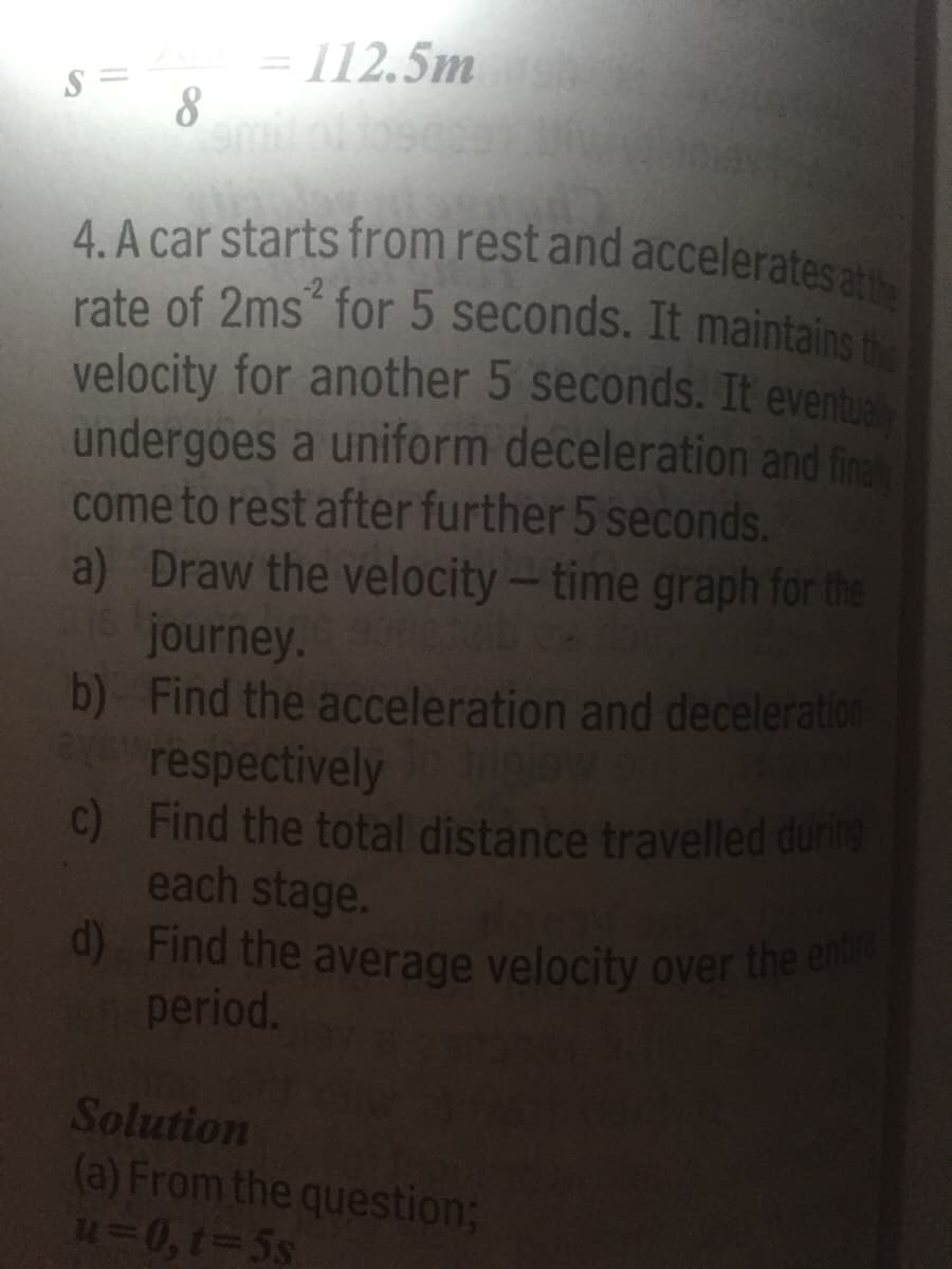 d) Find the average velocity over the entire
4. A car starts from rest and accelerates atthe
= 112.5m
%3D
8
4. A car starts from rest and acceleratesa
rate of 2ms for 5 seconds. It maintains
velocity for another 5 seconds. It eventua
undergoes a uniform deceleration and fin
come to rest after further 5 seconds.
a) Draw the velocity-time graph for the
journey.
b) Find the acceleration and deceleration
respectively
c) Find the total distance travelled during
each stage.
LEGO
period.
Solution
(a) From the question;
43D0,t%3D5S
