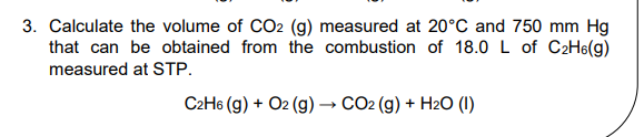 3. Calculate the volume of CO2 (g) measured at 20°C and 750 mm Hg
that can be obtained from the combustion of 18.0 L of C2H6(g)
measured at STP.
C2H6 (g) + O2 (g) → CO2 (g) + H2O (1)
