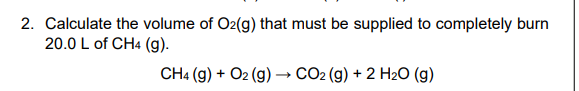 2. Calculate the volume of O2(g) that must be supplied to completely burn
20.0 L of CH4 (g).
CH4 (g) + O2 (g) → CO2 (g) + 2 H2O (g)
