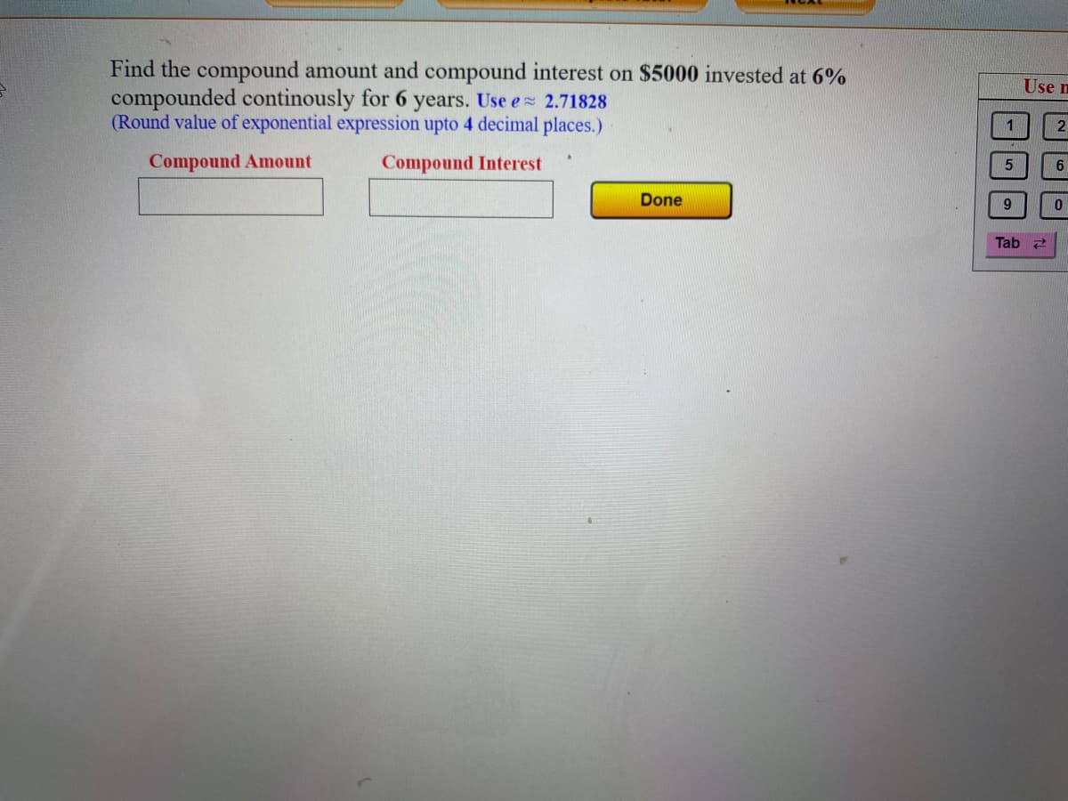 Find the compound amount and compound interest on $5000 invested at 6%
compounded continously for 6 years. Use e 2.71828
(Round value of exponential expression upto 4 decimal places.)
Use n
1
Compound Amount
Compound Interest
Done
9.
Tab
