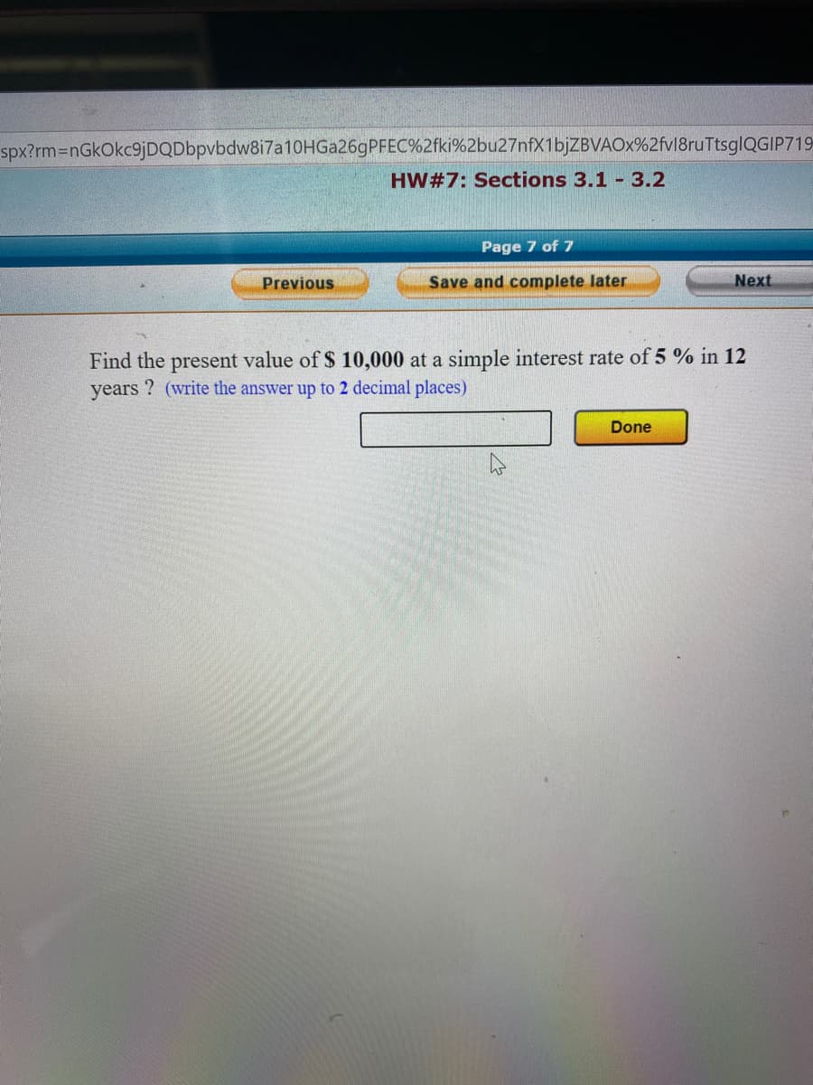 spx?rm3DnGkOkc9jDQDbpvbdw8i7a10HGa26gPFEC%2fki%2bu27nfX1bjZBVAOx%2fvl8ruTtsglQGIP719
HW#7: Sections 3.1 3.2
Page 7 of 7
Previous
Save and complete later
Next
Find the present value of $ 10,000 at a simple interest rate of 5 % in 12
years ? (write the answer up to 2 decimal places)
Done
