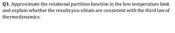 Q1. Approximate the rotational partition function in the low temperature limit
and explain whether the results you obtain are consistent with the third law of
thermodynamics.