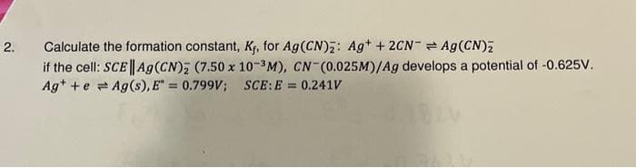 2.
Calculate the formation constant, Kf, for Ag (CN)2: Ag+ + 2CN = Ag (CN)₂
if the cell: SCE|| Ag (CN)2 (7.50 x 10-³M), CN-(0.025M)/Ag develops a potential of -0.625V.
Ag++eAg(s), E = 0.799V; SCE: E = 0.241V