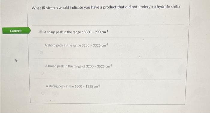 Correct!
What IR stretch would indicate you have a product that did not undergo a hydride shift?
A sharp peak in the range of 880 - 900 cm ¹
A sharp peak in the range 3250- 3325 cm³¹
A broad peak in the range of 3200-3525 cm²¹
A strong peak in the 1000-1255 cm 1