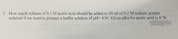 3. How much volume of 0.1 M acetic acid should be added to 50 ml of 0.2 M sodium acetate
solution if we want to prepare a buffer solution of pH= 4.91. Given pKa for acetic acid is 4.76.