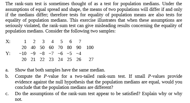 The rank-sum test is sometimes thought of as a test for population medians. Under the
assumptions of equal spread and shape, the means of two populations will differ if and only
if the medians differ; therefore tests for equality of population means are also tests for
equality of population medians. This exercise illustrates that when these assumptions are
seriously violated, the rank-sum test can give misleading results concerning the equality of
population medians. Consider the following two samples:
X:
2
3 4 5 6
20 40 50 60 70 80 90 100
Y:
-10 -9 -8 -7 -6 -5 -4
20 21 22 23 24 25 26
27
Show that both samples have the same median.
Compute the P-value for a two-tailed rank-sum test. If small P-values provide
evidence against the null hypothesis that the population medians are equal, would you
conclude that the population medians are different?
Do the assumptions of the rank-sum test appear to be satisfied? Explain why or why
a.
b.
C.
not.
