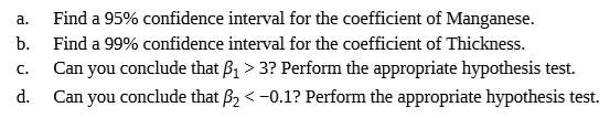 Find a 95% confidence interval for the coefficient of Manganese.
b.
a.
Find a 99% confidence interval for the coefficient of Thickness.
Can you conclude that B1 > 3? Perform the appropriate hypothesis test.
d.
Can you conclude that B2 < -0.1? Perform the appropriate hypothesis test.
C.
