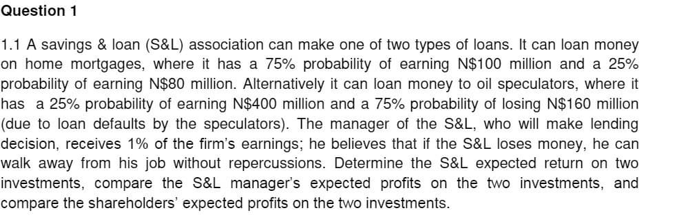 Question 1
1.1 A savings & loan (S&L) association can make one of two types of loans. It can loan money
on home mortgages, where it has a 75% probability of earning N$100 million and a 25%
probability of earning N$80 million. Alternatively it can loan money to oil speculators, where it
has a 25% probability of earning N$400 million and a 75% probability of losing N$160 million
(due to loan defaults by the speculators). The manager of the S&L, who will make lending
decision, receives 1% of the firm's earnings; he believes that if the S&L loses money, he can
walk away from his job without repercussions. Determine the S&L expected return on two
investments, compare the S&L manager's expected profits on the two investments, and
compare the shareholders' expected profits on the two investments.
