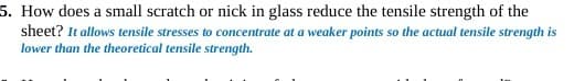 5. How does a small scratch or nick in glass reduce the tensile strength of the
sheet? It allows tensile stresses to concentrate at a weaker points so the actual tensile strength is
lower than the theoretical tensile strength.
