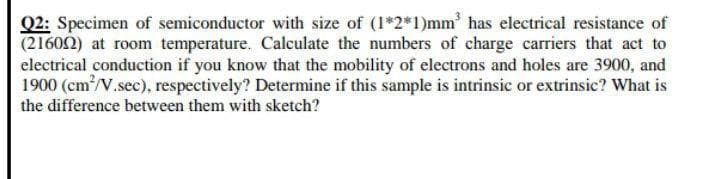 Q2: Specimen of semiconductor with size of (1*2*1)mm' has electrical resistance of
(21602) at room temperature. Calculate the numbers of charge carriers that act to
electrical conduction if you know that the mobility of electrons and holes are 3900, and
1900 (cm/V.sec), respectively? Determine if this sample is intrinsic or extrinsic? What is
the difference between them with sketch?
