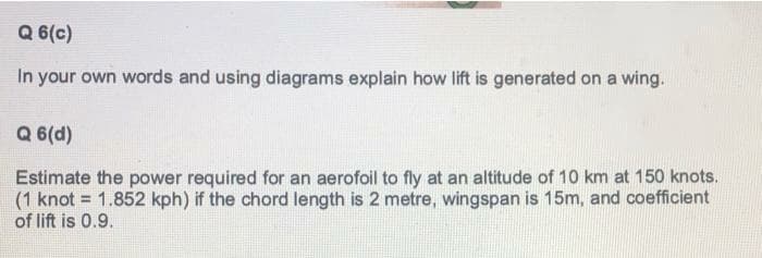 Q 6(c)
In your own words and using diagrams explain how lift is generated on a wing.
Q 6(d)
Estimate the power required for an aerofoil to fly at an altitude of 10 km at 150 knots.
(1 knot = 1.852 kph) if the chord length is 2 metre, wingspan is 15m, and coefficient
of lift is 0.9.
%3!
